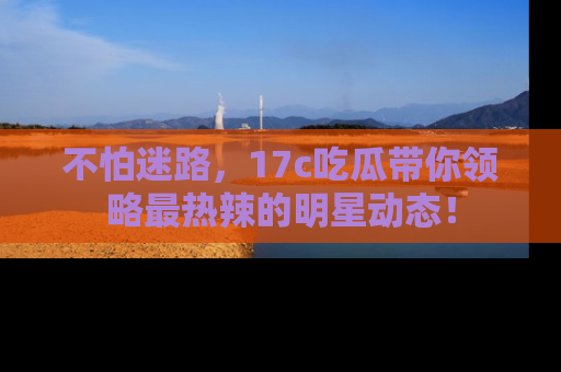 不怕迷路，17c吃瓜带你领略最热辣的明星动态！