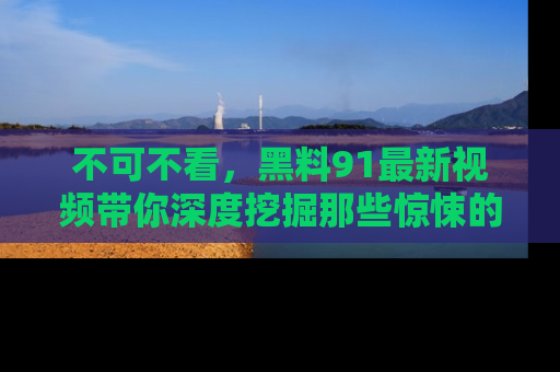 不可不看，黑料91最新视频带你深度挖掘那些惊悚的黑料内幕！