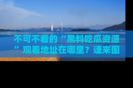 不可不看的“黑料吃瓜资源”观看地址在哪里？速来围观吧！