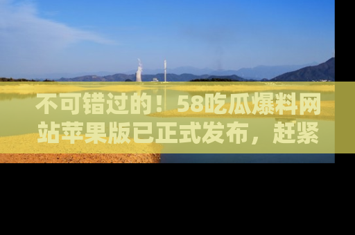 不可错过的！58吃瓜爆料网站苹果版已正式发布，赶紧体验！