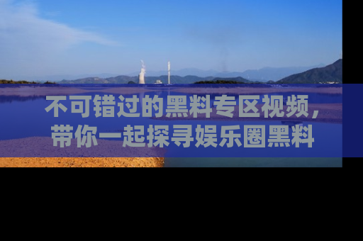 不可错过的黑料专区视频，带你一起探寻娱乐圈黑料