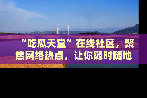 “吃瓜天堂”在线社区,聚焦网络热点,让你随时随地吃瓜不停