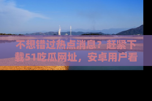不想错过热点消息？赶紧下载51吃瓜网址，安卓用户看这边！