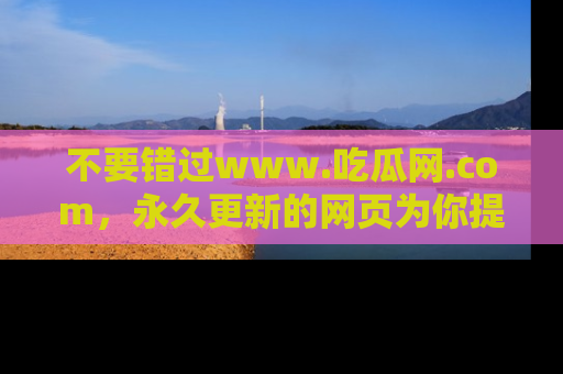 不要错过www.吃瓜网.com，永久更新的网页为你提供吃瓜盛宴！
