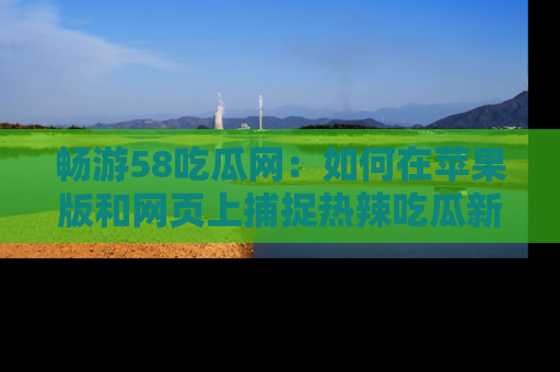 畅游58吃瓜网：如何在苹果版和网页上捕捉热辣吃瓜新闻？