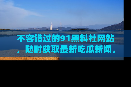 不容错过的91黑料社网站，随时获取最新吃瓜新闻，留意91黑料社的动态更新！