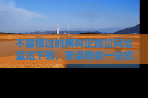 不容错过的黑料正能量网址直达下载，安卓助你一站式吃瓜体验！
