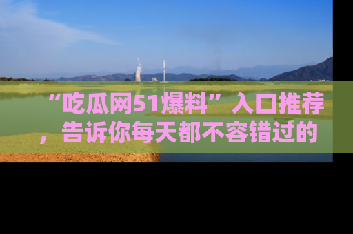 “吃瓜网51爆料”入口推荐,告诉你每天都不容错过的娱乐八卦!