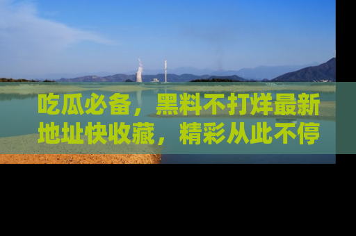 吃瓜必备，黑料不打烊最新地址快收藏，精彩从此不停！