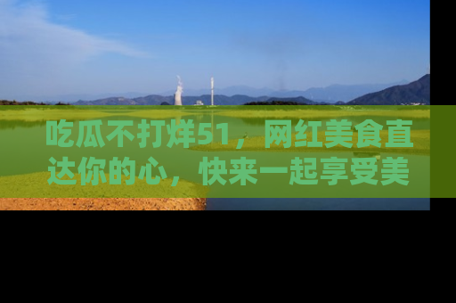 吃瓜不打烊51，网红美食直达你的心，快来一起享受美好时光！