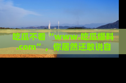 吃瓜不看“www.吃瓜爆料.com”，你居然还敢说自己是吃瓜群众？