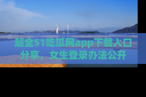 超全51吃瓜网app下载入口分享，女生登录办法公开