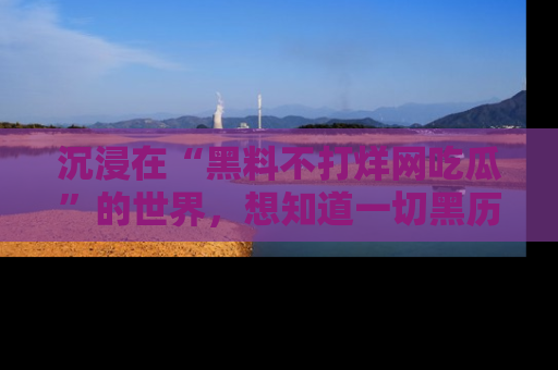 沉浸在“黑料不打烊网吃瓜”的世界，想知道一切黑历史与内幕信息的网站！
