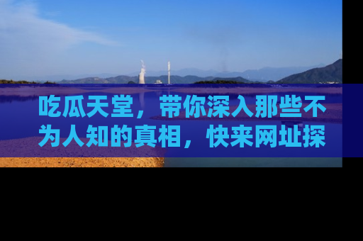 吃瓜天堂，带你深入那些不为人知的真相，快来网址探索吧！