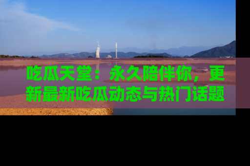 吃瓜天堂：永久陪伴你，更新最新吃瓜动态与热门话题