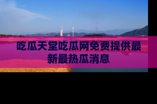 吃瓜天堂吃瓜网免费提供最新最热瓜消息