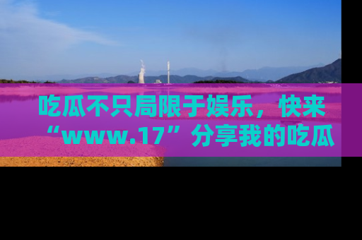 吃瓜不只局限于娱乐，快来“www.17”分享我的吃瓜技巧，成为社交圈的明星！