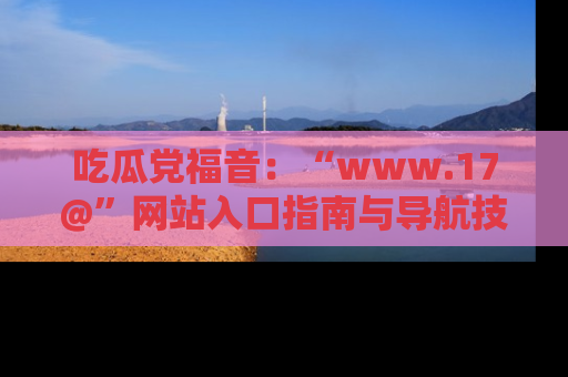 吃瓜党福音：“www.17@”网站入口指南与导航技巧全解析