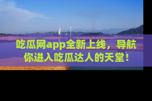 吃瓜网app全新上线,导航你进入吃瓜达人的天堂!
