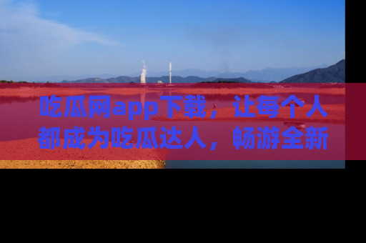 吃瓜网app下载,让每个人都成为吃瓜达人,畅游全新网页!