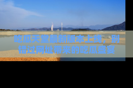 吃瓜天堂最新版本上线，别错过网址带来的吃瓜盛宴