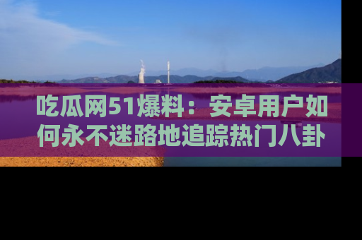 吃瓜网51爆料：安卓用户如何永不迷路地追踪热门八卦信息