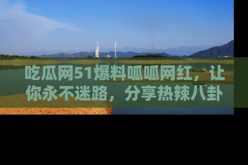 吃瓜网51爆料呱呱网红，让你永不迷路，分享热辣八卦速递！