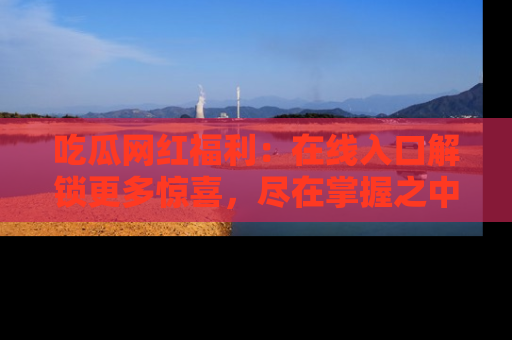 吃瓜网红福利:在线入口解锁更多惊喜,尽在掌握之中