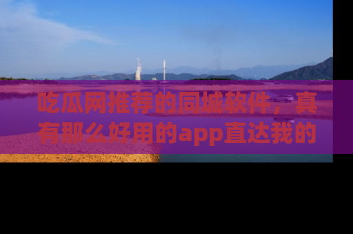 吃瓜网推荐的同城软件,真有那么好用的app直达我的心吗?