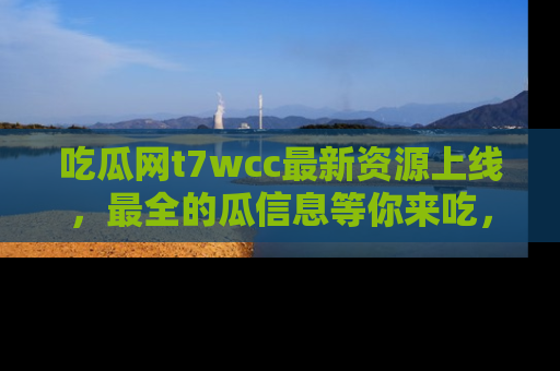 吃瓜网t7wcc最新资源上线,最全的瓜信息等你来吃,快来围观!