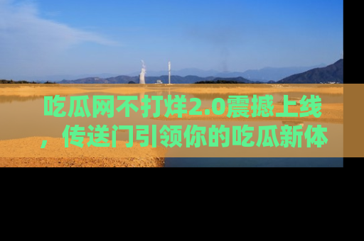 吃瓜网不打烊2.0震撼上线,传送门引领你的吃瓜新体验