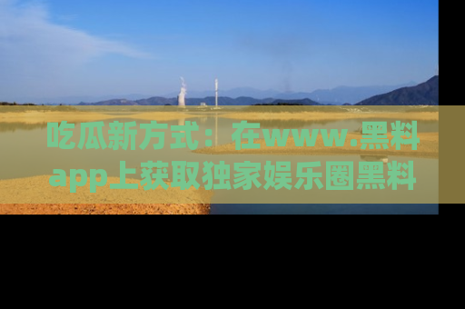 吃瓜新方式:在www.黑料app上获取独家娱乐圈黑料信息