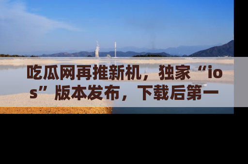 吃瓜网再推新机,独家“ios”版本发布,下载后第一时间获取热点吃瓜信息!
