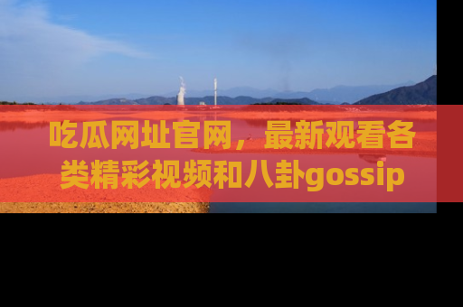 吃瓜网址官网,最新观看各类精彩视频和八卦gossip