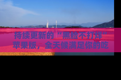 持续更新的“黑脸不打烊”苹果版,全天候满足你的吃瓜需求!