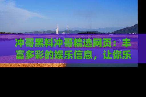 冲哥黑料冲哥精选网页:丰富多彩的娱乐信息,让你乐不停息