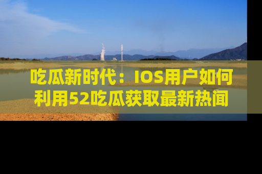 吃瓜新时代:IOS用户如何利用52吃瓜获取最新热闻