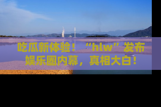 吃瓜新体验!“hlw”发布娱乐圈内幕,真相大白!