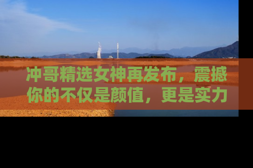 冲哥精选女神再发布，震撼你的不仅是颜值，更是实力！