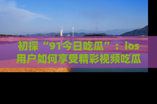 初探“91今日吃瓜”：ios用户如何享受精彩视频吃瓜时光