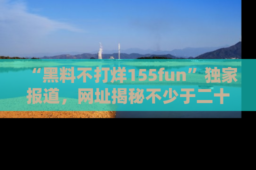 “黑料不打烊155fun”独家报道,网址揭秘不少于二十条惊人黑料新闻!