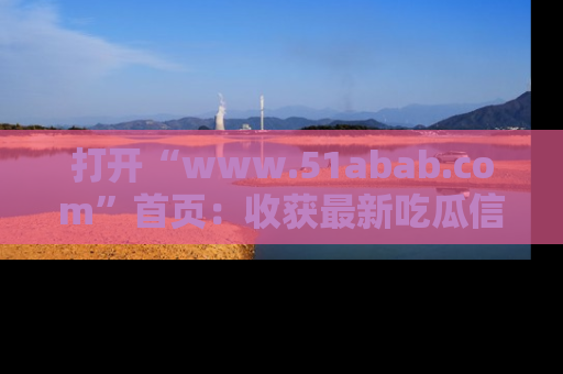 打开“www.51abab.com”首页：收获最新吃瓜信息，成为圈内明星动态达人！