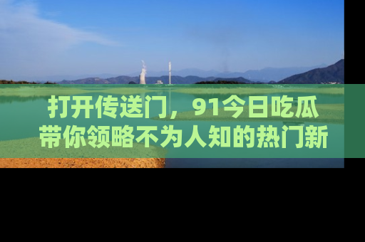 打开传送门，91今日吃瓜带你领略不为人知的热门新闻！