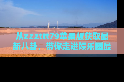 从zzzttt79苹果版获取最新八卦，带你走进娱乐圈最热内幕！