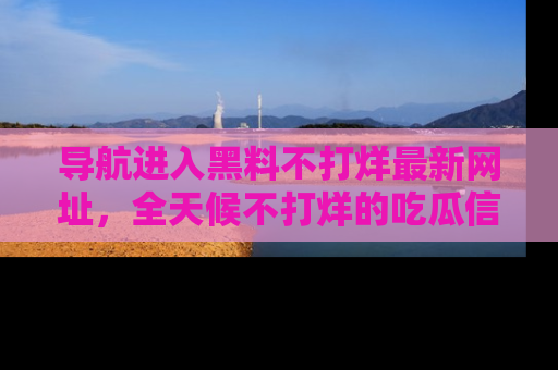 导航进入黑料不打烊最新网址，全天候不打烊的吃瓜信息为你奉上！
