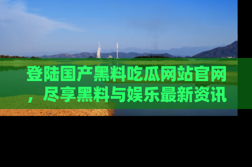 登陆国产黑料吃瓜网站官网，尽享黑料与娱乐最新资讯