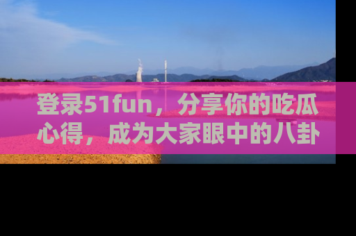 登录51fun，分享你的吃瓜心得，成为大家眼中的八卦专家！