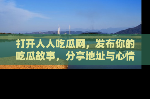打开人人吃瓜网，发布你的吃瓜故事，分享地址与心情！