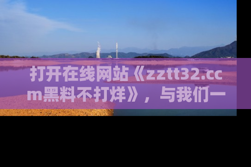 打开在线网站《zztt32.ccm黑料不打烊》，与我们一起揭露那些鲜为人知的黑料与明星秘密！