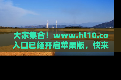 大家集合！www.hl10.co入口已经开启苹果版，快来一起享受吃瓜吧！